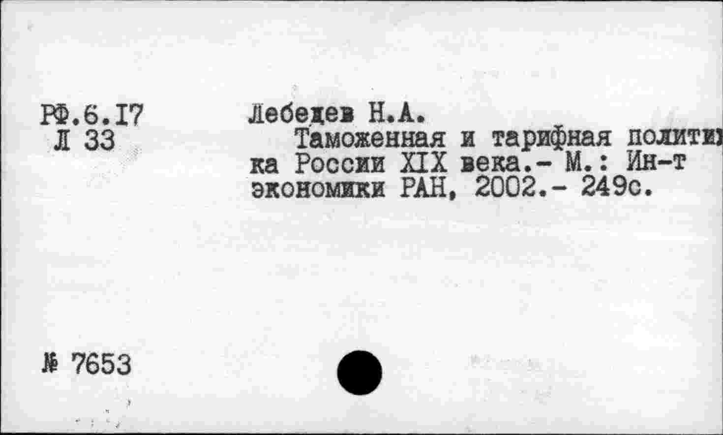 ﻿ГФ.6.17 Лебедев Н.А.
Л 33	Таможенная и тарифная политю
ка России XIX века.- М.: Ин-т экономики РАН, 2002.- 249с.
£ 7653